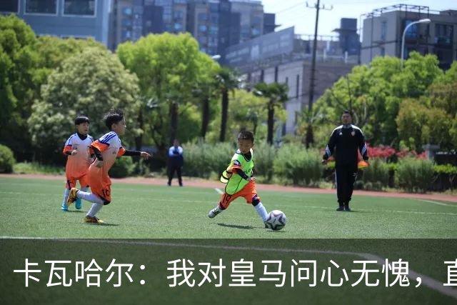 卡瓦哈尔：我对皇马问心无愧，直到最后一天都全力以赴