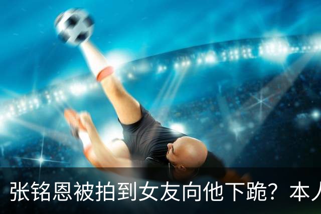 张铭恩被拍到女友向他下跪？本人回应：首先为违章停车道歉，其次她没有下跪，是在撒娇耍赖，起因是我给她拍的照片太丑了