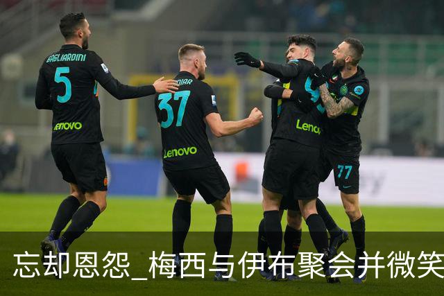 忘却恩怨 梅西与伊布聚会并微笑合影