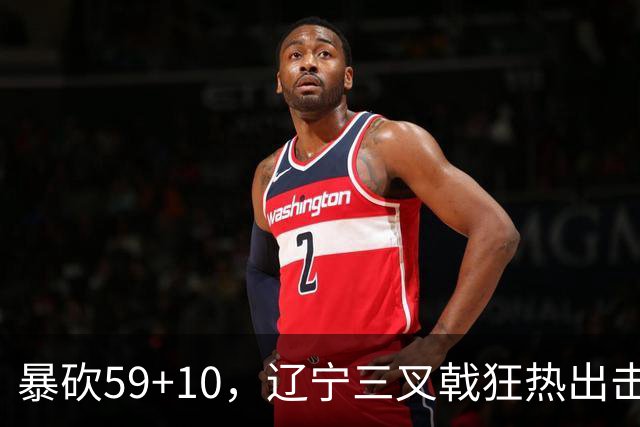 暴砍59+10，辽宁三叉戟狂热出击！段睿骐兑现潜力，他将接替赵继伟