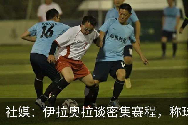 社媒：伊拉奥拉谈密集赛程，称球队状态会有起伏