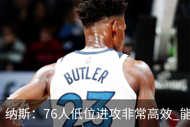 纳斯：76人低位进攻非常高效 能直接得分也能创造空切和三分