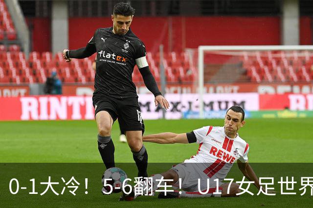 0-1大冷！5-6翻车！U17女足世界杯8强乱了：中国队若赢球将战巴西