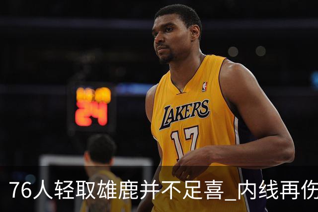 76人轻取雄鹿并不足喜 内线再伤一人大帝成光杆了？