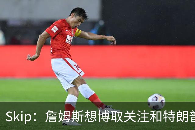 Skip：詹姆斯想博取关注&特朗普只是在玩政治 但LBJ场下是好榜样